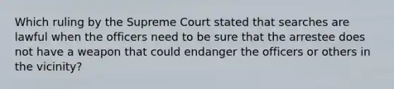 Which ruling by the Supreme Court stated that searches are lawful when the officers need to be sure that the arrestee does not have a weapon that could endanger the officers or others in the vicinity?