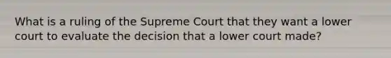 What is a ruling of the Supreme Court that they want a lower court to evaluate the decision that a lower court made?