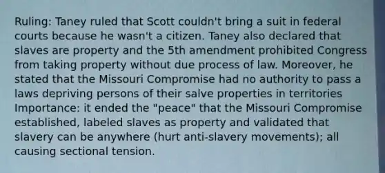 Ruling: Taney ruled that Scott couldn't bring a suit in federal courts because he wasn't a citizen. Taney also declared that slaves are property and the 5th amendment prohibited Congress from taking property without due process of law. Moreover, he stated that the Missouri Compromise had no authority to pass a laws depriving persons of their salve properties in territories Importance: it ended the "peace" that the Missouri Compromise established, labeled slaves as property and validated that slavery can be anywhere (hurt anti-slavery movements); all causing sectional tension.