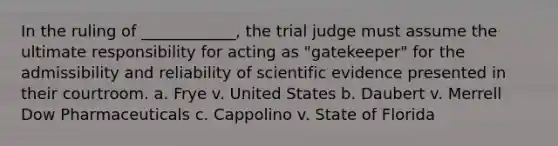 In the ruling of ____________, the trial judge must assume the ultimate responsibility for acting as "gatekeeper" for the admissibility and reliability of scientific evidence presented in their courtroom. a. Frye v. United States b. Daubert v. Merrell Dow Pharmaceuticals c. Cappolino v. State of Florida