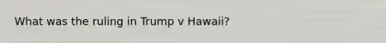 What was the ruling in Trump v Hawaii?