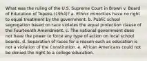 What was the ruling of the U.S. Supreme Court in Brown v. Board of Education of Topeka (1954)? a. Ethnic minorities have no right to equal treatment by the government. b. Public school segregation based on race violates the equal protection clause of the Fourteenth Amendment. c. The national government does not have the power to force any type of action on local school boards. d. Separation of races for a reason such as education is not a violation of the Constitution. e. African Americans could not be denied the right to a college education.