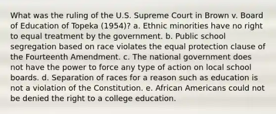 What was the ruling of the U.S. Supreme Court in Brown v. Board of Education of Topeka (1954)? a. Ethnic minorities have no right to equal treatment by the government. b. Public school segregation based on race violates the equal protection clause of the Fourteenth Amendment. c. The national government does not have the power to force any type of action on local school boards. d. Separation of races for a reason such as education is not a violation of the Constitution. e. African Americans could not be denied the right to a college education.