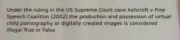 Under the ruling in the US Supreme Court case Ashcroft v Free Speech Coalition (2002) the production and possession of virtual child pornography or digitally created images is considered illegal True or False