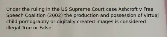 Under the ruling in the US Supreme Court case Ashcroft v Free Speech Coalition (2002) the production and possession of virtual child pornography or digitally created images is considered illegal True or False