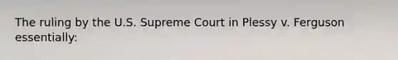 The ruling by the U.S. Supreme Court in Plessy v. Ferguson essentially: