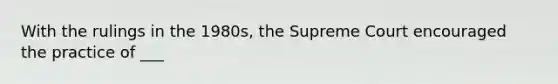 With the rulings in the 1980s, the Supreme Court encouraged the practice of ___