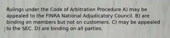 Rulings under the Code of Arbitration Procedure A) may be appealed to the FINRA National Adjudicatory Council. B) are binding on members but not on customers. C) may be appealed to the SEC. D) are binding on all parties.