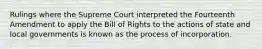 Rulings where the Supreme Court interpreted the Fourteenth Amendment to apply the Bill of Rights to the actions of state and local governments is known as the process of incorporation.