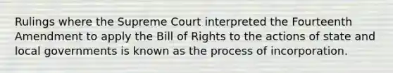 Rulings where the Supreme Court interpreted the Fourteenth Amendment to apply the Bill of Rights to the actions of state and local governments is known as the process of incorporation.