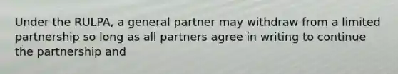 Under the RULPA, a general partner may withdraw from a limited partnership so long as all partners agree in writing to continue the partnership and