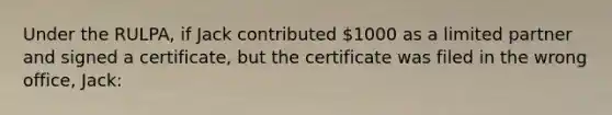 Under the RULPA, if Jack contributed 1000 as a limited partner and signed a certificate, but the certificate was filed in the wrong office, Jack: