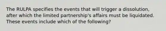 The RULPA specifies the events that will trigger a dissolution, after which the limited partnership's affairs must be liquidated. These events include which of the following?