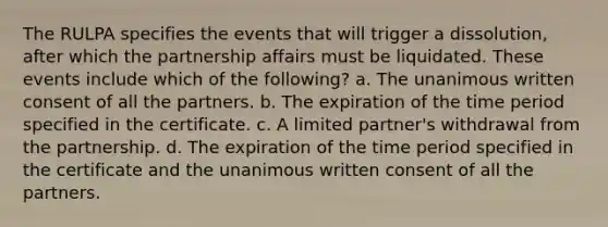 The RULPA specifies the events that will trigger a dissolution, after which the partnership affairs must be liquidated. These events include which of the following? a. The unanimous written consent of all the partners. b. The expiration of the time period specified in the certificate. c. A limited partner's withdrawal from the partnership. d. The expiration of the time period specified in the certificate and the unanimous written consent of all the partners.