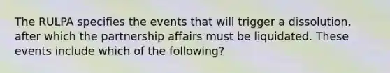 The RULPA specifies the events that will trigger a dissolution, after which the partnership affairs must be liquidated. These events include which of the following?