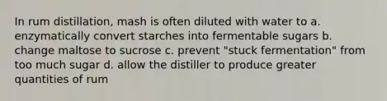 In rum distillation, mash is often diluted with water to a. enzymatically convert starches into fermentable sugars b. change maltose to sucrose c. prevent "stuck fermentation" from too much sugar d. allow the distiller to produce greater quantities of rum