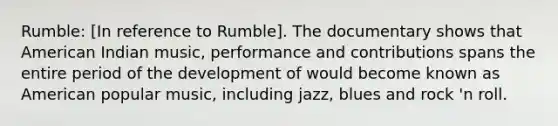 Rumble: [In reference to Rumble]. The documentary shows that American Indian music, performance and contributions spans the entire period of the development of would become known as American popular music, including jazz, blues and rock 'n roll.