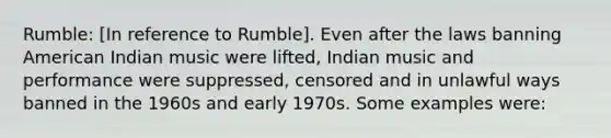 Rumble: [In reference to Rumble]. Even after the laws banning American Indian music were lifted, Indian music and performance were suppressed, censored and in unlawful ways banned in the 1960s and early 1970s. Some examples were: