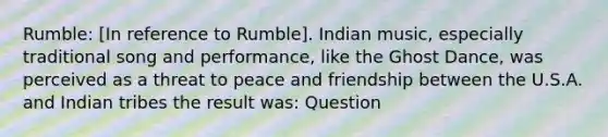 Rumble: [In reference to Rumble]. Indian music, especially traditional song and performance, like the Ghost Dance, was perceived as a threat to peace and friendship between the U.S.A. and Indian tribes the result was: Question