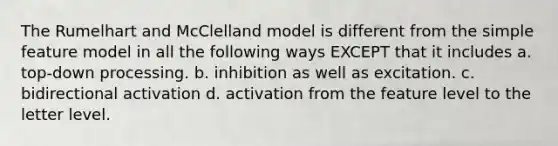 The Rumelhart and McClelland model is different from the simple feature model in all the following ways EXCEPT that it includes a. top-down processing. b. inhibition as well as excitation. c. bidirectional activation d. activation from the feature level to the letter level.