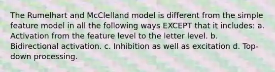 The Rumelhart and McClelland model is different from the simple feature model in all the following ways EXCEPT that it includes: a. Activation from the feature level to the letter level. b. Bidirectional activation. c. Inhibition as well as excitation d. Top-down processing.