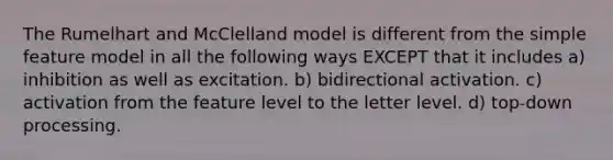 The Rumelhart and McClelland model is different from the simple feature model in all the following ways EXCEPT that it includes a) inhibition as well as excitation. b) bidirectional activation. c) activation from the feature level to the letter level. d) top-down processing.