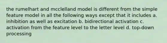 the rumelhart and mcclelland model is different from the simple feature model in all the following ways except that it includes a. inhibition as well as excitation b. bidirectional activation c. activation from the feature level to the letter level d. top-down processing