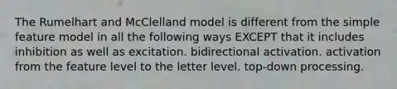 The Rumelhart and McClelland model is different from the simple feature model in all the following ways EXCEPT that it includes inhibition as well as excitation. bidirectional activation. activation from the feature level to the letter level. top-down processing.