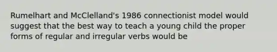 Rumelhart and McClelland's 1986 connectionist model would suggest that the best way to teach a young child the proper forms of regular and irregular verbs would be