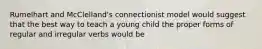 Rumelhart and McClelland's connectionist model would suggest that the best way to teach a young child the proper forms of regular and irregular verbs would be