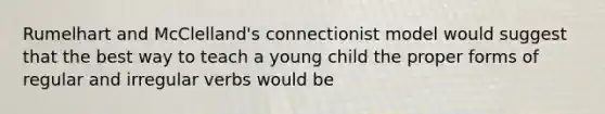 Rumelhart and McClelland's connectionist model would suggest that the best way to teach a young child the proper forms of regular and irregular verbs would be