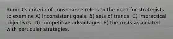 Rumelt's criteria of consonance refers to the need for strategists to examine A) inconsistent goals. B) sets of trends. C) impractical objectives. D) competitive advantages. E) the costs associated with particular strategies.