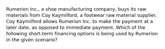 Rumerion Inc., a shoe manufacturing company, buys its raw materials from Coy Kaymilford, a footwear raw material supplier. Coy Kaymilford allows Rumerion Inc. to make the payment at a later date, as opposed to immediate payment. Which of the following short-term financing options is being used by Rumerion in the given scenario?