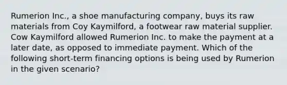 Rumerion Inc., a shoe manufacturing company, buys its raw materials from Coy Kaymilford, a footwear raw material supplier. Cow Kaymilford allowed Rumerion Inc. to make the payment at a later date, as opposed to immediate payment. Which of the following short-term financing options is being used by Rumerion in the given scenario?