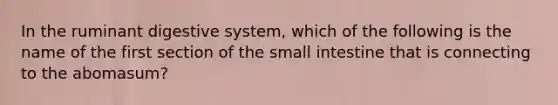 In the ruminant digestive system, which of the following is the name of the first section of <a href='https://www.questionai.com/knowledge/kt623fh5xn-the-small-intestine' class='anchor-knowledge'>the small intestine</a> that is connecting to the abomasum?