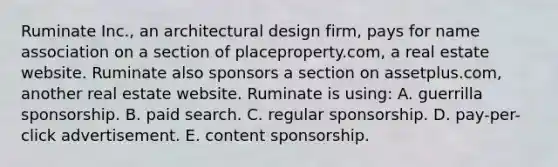 Ruminate Inc., an architectural design firm, pays for name association on a section of placeproperty.com, a real estate website. Ruminate also sponsors a section on assetplus.com, another real estate website. Ruminate is using: A. guerrilla sponsorship. B. paid search. C. regular sponsorship. D. pay-per-click advertisement. E. content sponsorship.