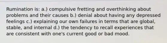 Rumination is: a.) compulsive fretting and overthinking about problems and their causes b.) denial about having any depressed feelings c.) explaining our own failures in terms that are global, stable, and internal d.) the tendency to recall experiences that are consistent with one's current good or bad mood.