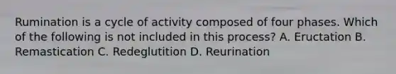 Rumination is a cycle of activity composed of four phases. Which of the following is not included in this process? A. Eructation B. Remastication C. Redeglutition D. Reurination