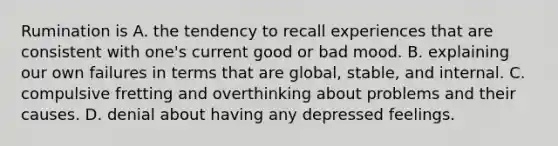 Rumination is A. the tendency to recall experiences that are consistent with one's current good or bad mood. B. explaining our own failures in terms that are global, stable, and internal. C. compulsive fretting and overthinking about problems and their causes. D. denial about having any depressed feelings.