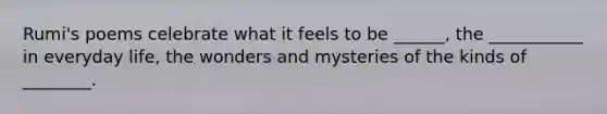 Rumi's poems celebrate what it feels to be ______, the ___________ in everyday life, the wonders and mysteries of the kinds of ________.