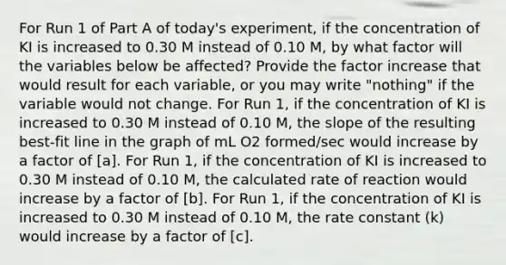 For Run 1 of Part A of today's experiment, if the concentration of KI is increased to 0.30 M instead of 0.10 M, by what factor will the variables below be affected? Provide the factor increase that would result for each variable, or you may write "nothing" if the variable would not change. For Run 1, if the concentration of KI is increased to 0.30 M instead of 0.10 M, the slope of the resulting best-fit line in the graph of mL O2 formed/sec would increase by a factor of [a]. For Run 1, if the concentration of KI is increased to 0.30 M instead of 0.10 M, the calculated rate of reaction would increase by a factor of [b]. For Run 1, if the concentration of KI is increased to 0.30 M instead of 0.10 M, the rate constant (k) would increase by a factor of [c].