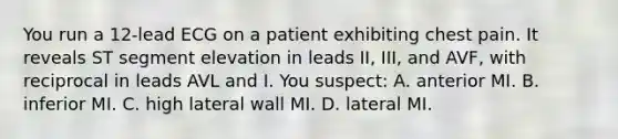 You run a​ 12-lead ECG on a patient exhibiting chest pain. It reveals ST segment elevation in leads​ II, III, and​ AVF, with reciprocal in leads AVL and I. You​ suspect: A. anterior MI. B. inferior MI. C. high lateral wall MI. D. lateral MI.