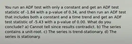 You run an ADF test with only a constant and get an ADF test statistic of -1.84 with a p-value of 0.34, and then run an ADF test that includes both a constant and a time trend and get an ADF test statistic of -5.43 with a p-value of 0.00. What do you conclude? a) Cannot tell since results contradict. b) The series contains a unit-root. c) The series is trend-stationary. d) The series is stationary.