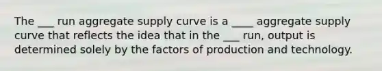 The ___ run aggregate supply curve is a ____ aggregate supply curve that reflects the idea that in the ___ run, output is determined solely by the factors of production and technology.