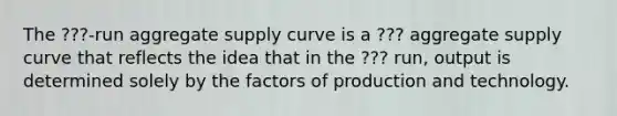 The ???-run aggregate supply curve is a ??? aggregate supply curve that reflects the idea that in the ??? ​run, output is determined solely by the factors of production and technology.