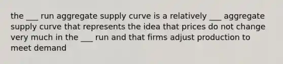 the ___ run aggregate supply curve is a relatively ___ aggregate supply curve that represents the idea that prices do not change very much in the ___ run and that firms adjust production to meet demand