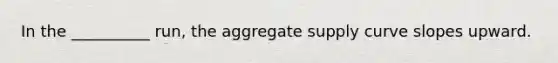 In the __________ run, the aggregate supply curve slopes upward.