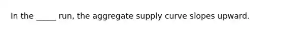 In the _____ run, the aggregate supply curve slopes upward.