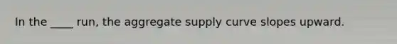 In the ____ run, the aggregate supply curve slopes upward.