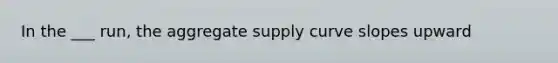 In the ___ run, the aggregate supply curve slopes upward